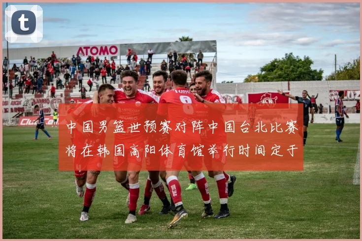 中国男篮世预赛对阵中国台北比赛将在韩国高阳体育馆举行时间定于7月6日