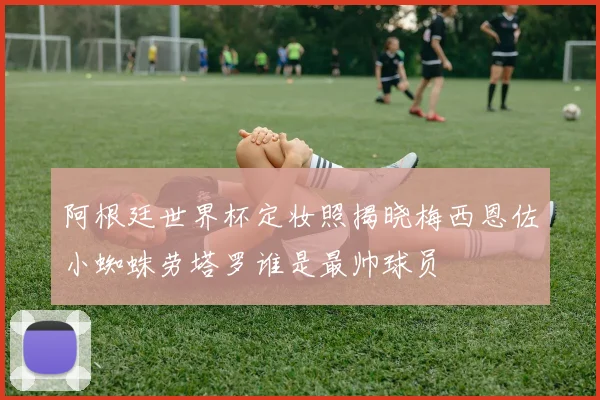 阿根廷世界杯定妆照揭晓梅西恩佐小蜘蛛劳塔罗谁是最帅球员