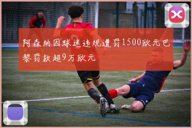 阿森纳因球迷违规遭罚1500欧元巴黎罚款超9万欧元