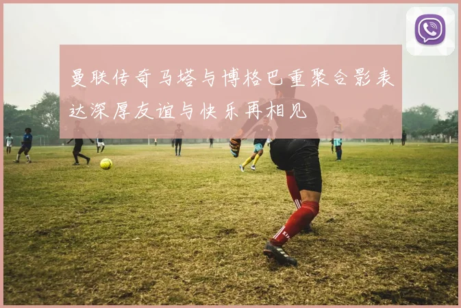 曼联传奇马塔与博格巴重聚合影表达深厚友谊与快乐再相见