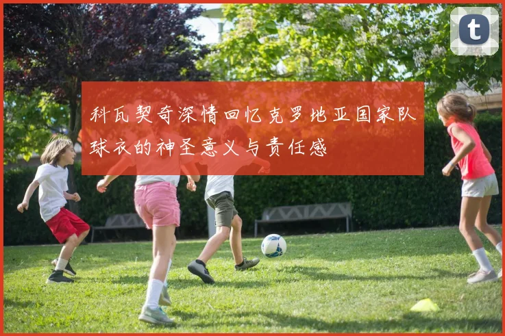 科瓦契奇深情回忆克罗地亚国家队球衣的神圣意义与责任感
