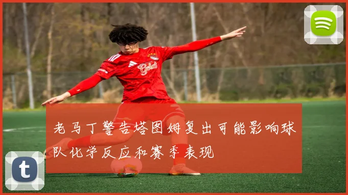 老马丁警告塔图姆复出可能影响球队化学反应和赛季表现