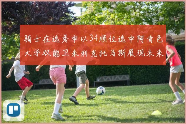 骑士在选秀中以34顺位选中阿肯色大学双能卫米利克托马斯展现未来潜力