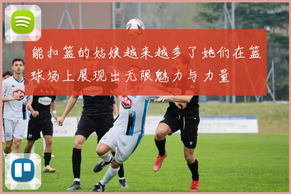能扣篮的姑娘越来越多了她们在篮球场上展现出无限魅力与力量
