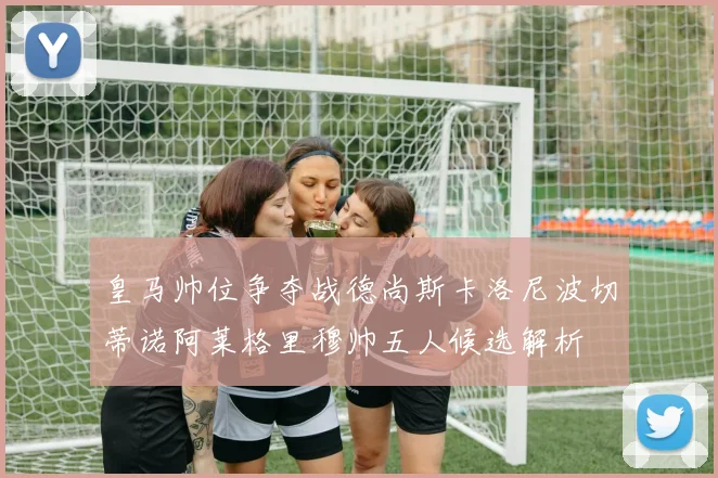 皇马帅位争夺战德尚斯卡洛尼波切蒂诺阿莱格里穆帅五人候选解析