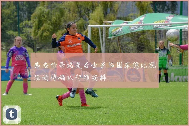 弗洛伦蒂诺是否会亲临国家德比现场尚待确认行程安排