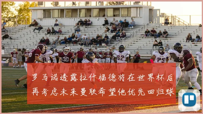 罗马诺透露拉什福德将在世界杯后再考虑未来曼联希望他优先回归球队