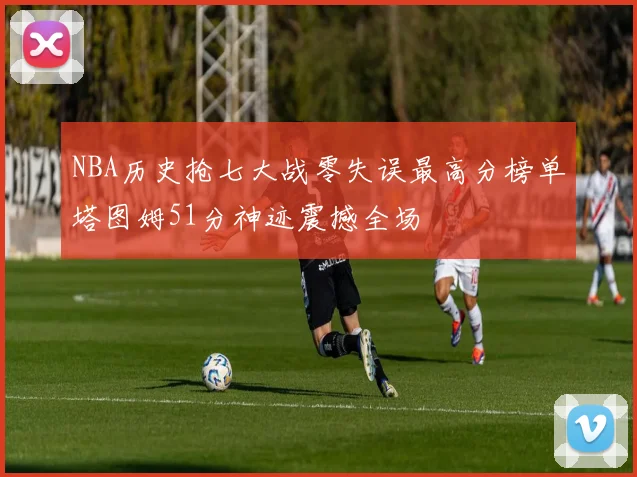 NBA历史抢七大战零失误最高分榜单塔图姆51分神迹震撼全场