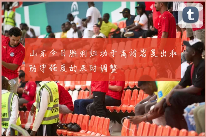 山东今日胜利归功于高诗岩复出和防守强度的及时调整