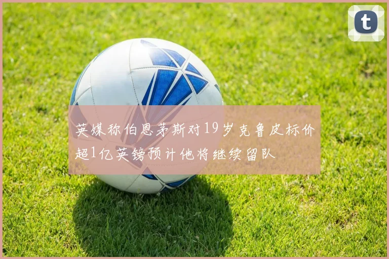 英媒称伯恩茅斯对19岁克鲁皮标价超1亿英镑预计他将继续留队