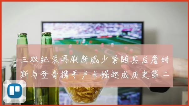 三双纪录再刷新威少紧随其后詹姆斯与登哥携手卢卡崛起成历史第二