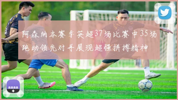 阿森纳本赛季英超37场比赛中35场跑动领先对手展现超强拼搏精神
