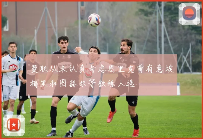 曼联从未认真考虑恩里克曾有意埃梅里和图赫尔等教练人选