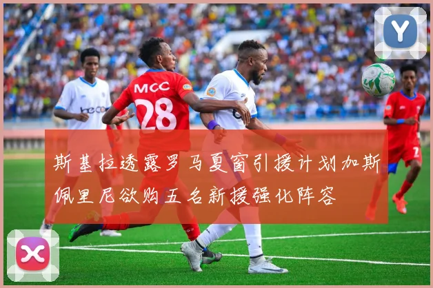 斯基拉透露罗马夏窗引援计划加斯佩里尼欲购五名新援强化阵容