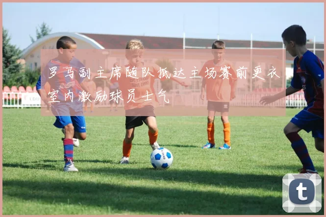 罗马副主席随队抵达主场赛前更衣室内激励球员士气