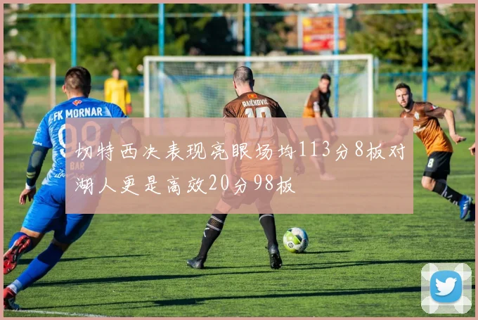 切特西决表现亮眼场均113分8板对湖人更是高效20分98板