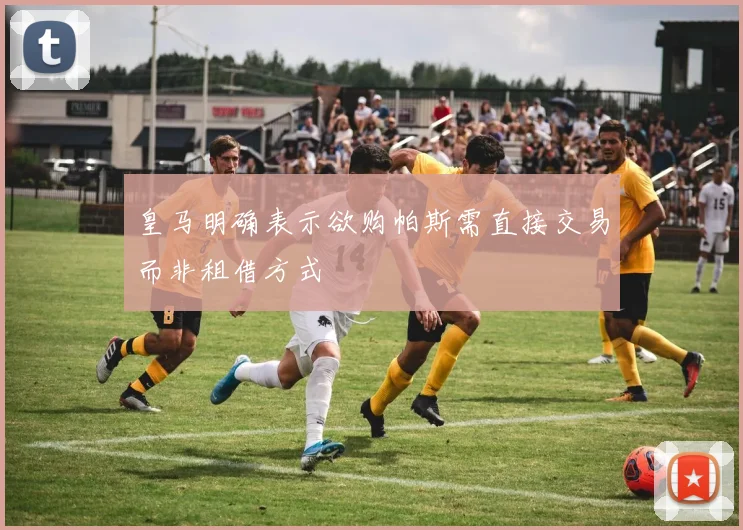 皇马明确表示欲购帕斯需直接交易而非租借方式