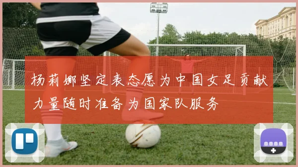 杨莉娜坚定表态愿为中国女足贡献力量随时准备为国家队服务
