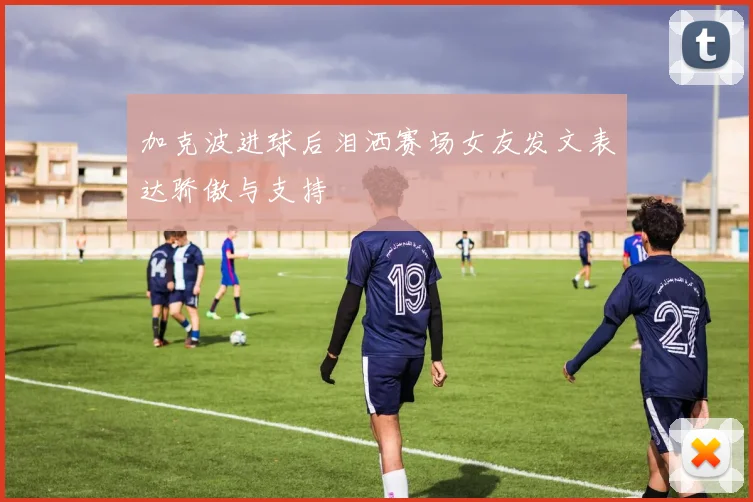 加克波进球后泪洒赛场女友发文表达骄傲与支持