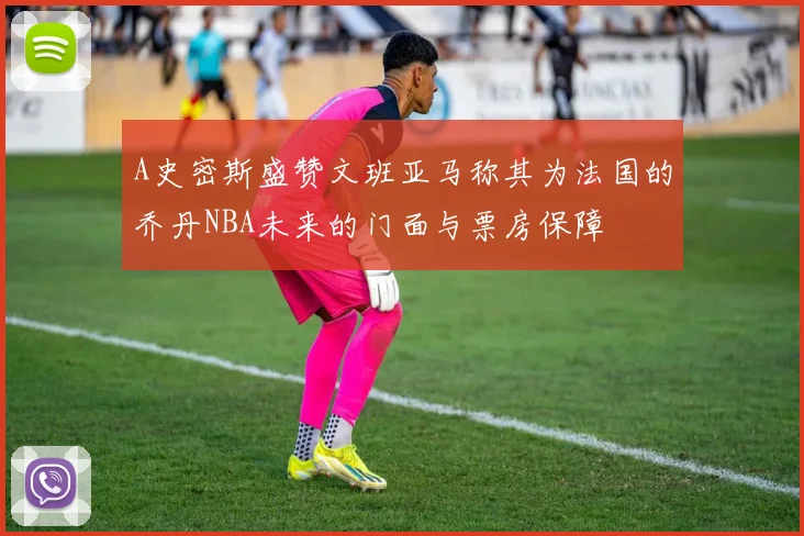A史密斯盛赞文班亚马称其为法国的乔丹NBA未来的门面与票房保障