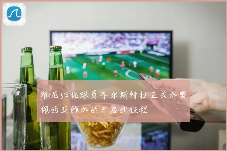 印尼归化球员齐尔斯特拉正式加盟佩西亚雅加达开启新征程